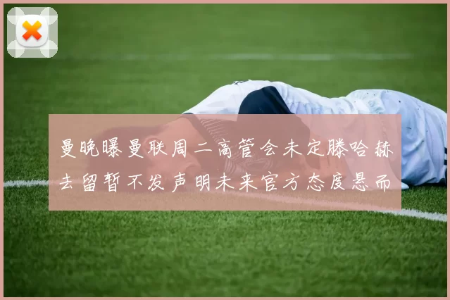 曼晚曝曼联周二高管会未定滕哈赫去留暂不发声明未来官方态度悬而未决